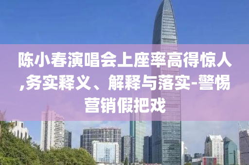 陳小春演唱會上座率高得驚人,務(wù)實釋義、解釋與落實-警惕營銷假把戲