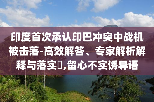 印度首次承認印巴沖突中戰(zhàn)機被擊落-高效解答、專家解析解釋與落實?,留心不實誘導(dǎo)語