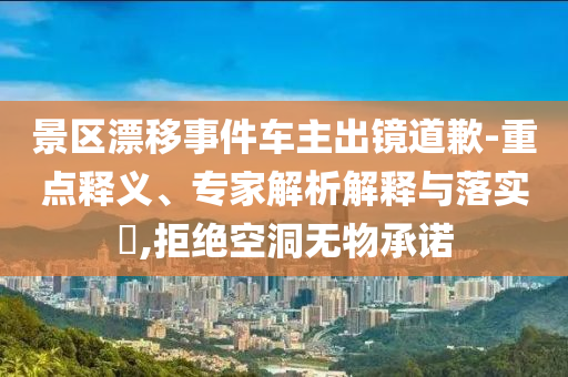 景區(qū)漂移事件車主出鏡道歉-重點(diǎn)釋義、專家解析解釋與落實(shí)?,拒絕空洞無物承諾
