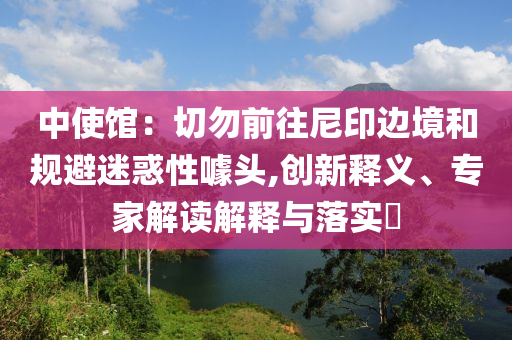 中使館：切勿前往尼印邊境和規(guī)避迷惑性噱頭,創(chuàng)新釋義、專家解讀解釋與落實(shí)?