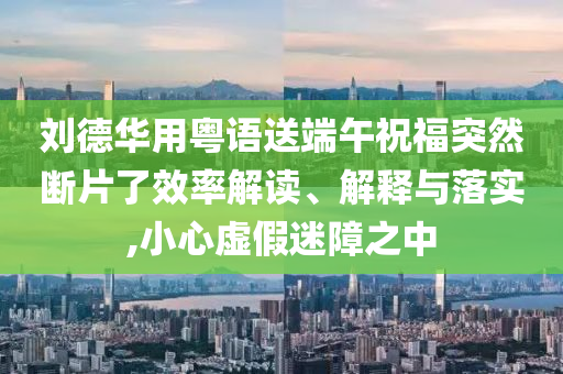 劉德華用粵語送端午祝福突然斷片了效率解讀、解釋與落實(shí),小心虛假迷障之中