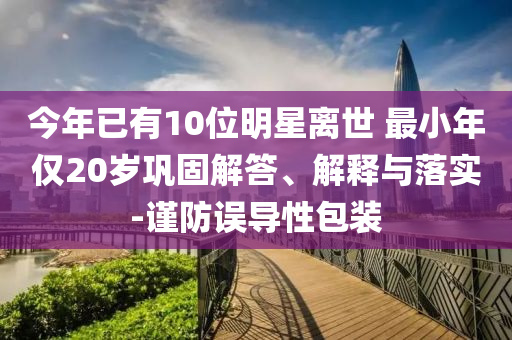 今年已有10位明星離世 最小年僅20歲鞏固解答、解釋與落實(shí)-謹(jǐn)防誤導(dǎo)性包裝