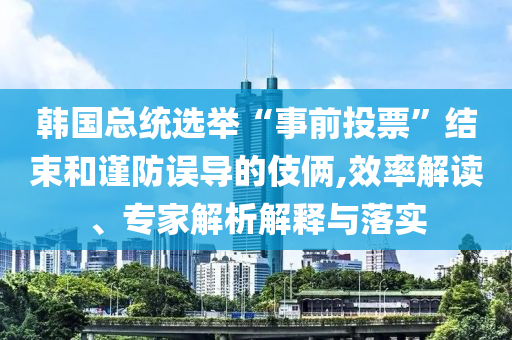韓國總統(tǒng)選舉“事前投票”結(jié)束和謹(jǐn)防誤導(dǎo)的伎倆,效率解讀、專家解析解釋與落實(shí)