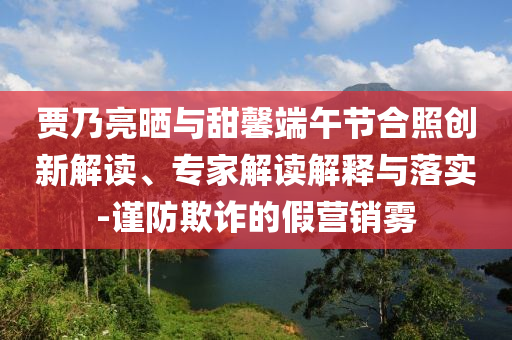 賈乃亮?xí)衽c甜馨端午節(jié)合照創(chuàng)新解讀、專家解讀解釋與落實(shí)-謹(jǐn)防欺詐的假營銷霧