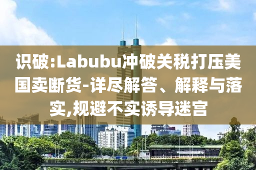 識破:Labubu沖破關稅打壓美國賣斷貨-詳盡解答、解釋與落實,規(guī)避不實誘導迷宮