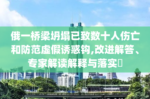 俄一橋梁坍塌已致數(shù)十人傷亡和防范虛假誘惑鉤,改進(jìn)解答、專家解讀解釋與落實(shí)?