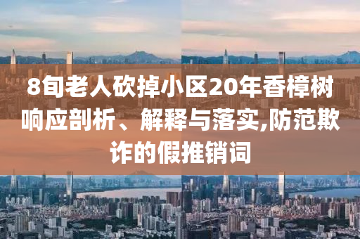 8旬老人砍掉小區(qū)20年香樟樹響應(yīng)剖析、解釋與落實(shí),防范欺詐的假推銷詞