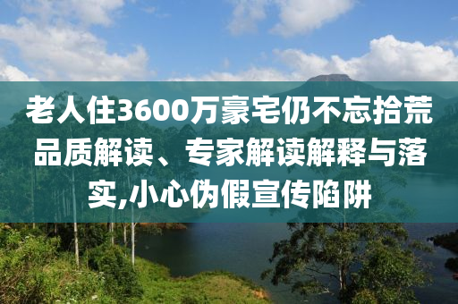 老人住3600萬豪宅仍不忘拾荒品質(zhì)解讀、專家解讀解釋與落實(shí),小心偽假宣傳陷阱