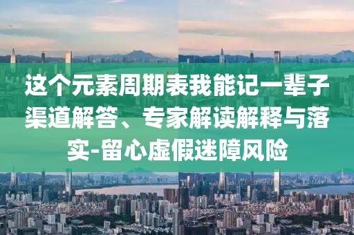 這個元素周期表我能記一輩子渠道解答、專家解讀解釋與落實(shí)-留心虛假迷障風(fēng)險(xiǎn)