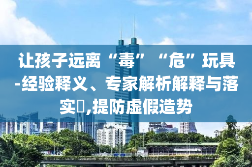 讓孩子遠(yuǎn)離“毒”“?！蓖婢?經(jīng)驗(yàn)釋義、專家解析解釋與落實(shí)?,提防虛假造勢