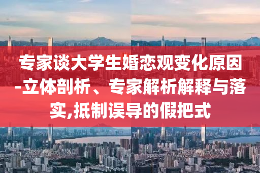 專家談大學(xué)生婚戀觀變化原因-立體剖析、專家解析解釋與落實(shí),抵制誤導(dǎo)的假把式