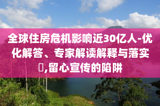 全球住房危機(jī)影響近30億人-優(yōu)化解答、專家解讀解釋與落實(shí)?,留心宣傳的陷阱
