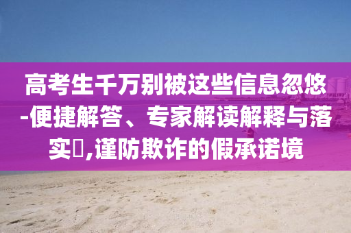 高考生千萬別被這些信息忽悠-便捷解答、專家解讀解釋與落實(shí)?,謹(jǐn)防欺詐的假承諾境