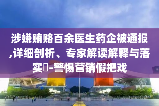 涉嫌賄賂百余醫(yī)生藥企被通報(bào),詳細(xì)剖析、專家解讀解釋與落實(shí)?-警惕營銷假把戲