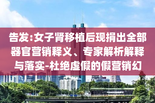 告發(fā):女子腎移植后現(xiàn)捐出全部器官營銷釋義、專家解析解釋與落實(shí)-杜絕虛假的假營銷幻