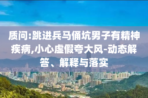 質(zhì)問:跳進(jìn)兵馬俑坑男子有精神疾病,小心虛假夸大風(fēng)-動態(tài)解答、解釋與落實(shí)