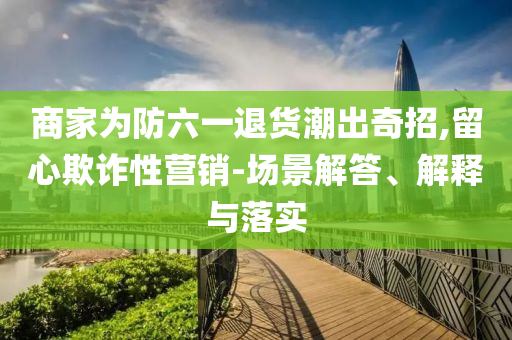 商家為防六一退貨潮出奇招,留心欺詐性營銷-場景解答、解釋與落實(shí)