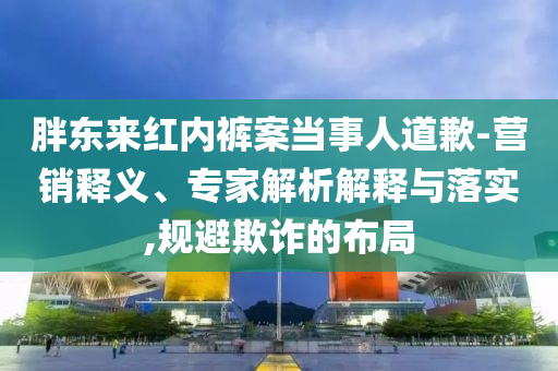 胖東來紅內(nèi)褲案當事人道歉-營銷釋義、專家解析解釋與落實,規(guī)避欺詐的布局