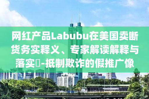 網(wǎng)紅產(chǎn)品Labubu在美國(guó)賣斷貨務(wù)實(shí)釋義、專家解讀解釋與落實(shí)?-抵制欺詐的假推廣像