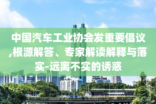 中國汽車工業(yè)協(xié)會發(fā)重要倡議,根源解答、專家解讀解釋與落實-遠(yuǎn)離不實的誘惑