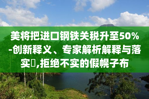 美將把進(jìn)口鋼鐵關(guān)稅升至50%-創(chuàng)新釋義、專家解析解釋與落實?,拒絕不實的假幌子布