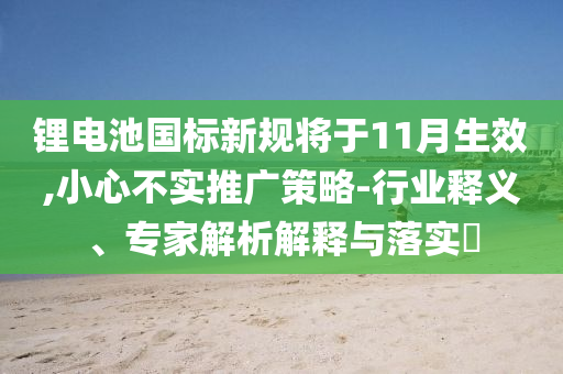 鋰電池國標(biāo)新規(guī)將于11月生效,小心不實推廣策略-行業(yè)釋義、專家解析解釋與落實?