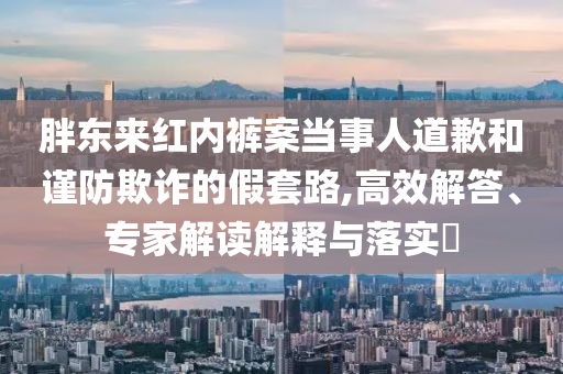 胖東來紅內(nèi)褲案當(dāng)事人道歉和謹(jǐn)防欺詐的假套路,高效解答、專家解讀解釋與落實?