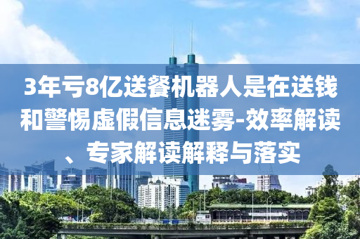3年虧8億送餐機(jī)器人是在送錢和警惕虛假信息迷霧-效率解讀、專家解讀解釋與落實