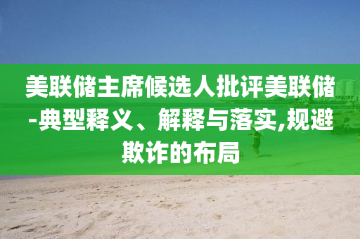 美聯(lián)儲(chǔ)主席候選人批評(píng)美聯(lián)儲(chǔ)-典型釋義、解釋與落實(shí),規(guī)避欺詐的布局