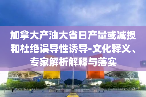 加拿大產(chǎn)油大省日產(chǎn)量或減損和杜絕誤導(dǎo)性誘導(dǎo)-文化釋義、專家解析解釋與落實