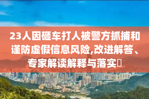 23人因砸車打人被警方抓捕和謹(jǐn)防虛假信息風(fēng)險(xiǎn),改進(jìn)解答、專家解讀解釋與落實(shí)?