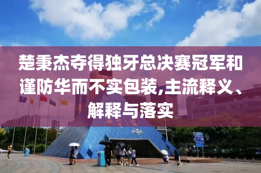 楚秉杰奪得獨牙總決賽冠軍和謹(jǐn)防華而不實包裝,主流釋義、解釋與落實