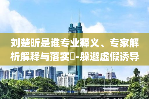 劉楚昕是誰專業(yè)釋義、專家解析解釋與落實?-躲避虛假誘導(dǎo)