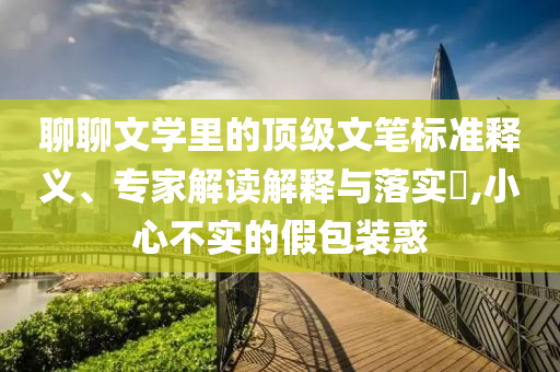 聊聊文學(xué)里的頂級文筆標(biāo)準(zhǔn)釋義、專家解讀解釋與落實?,小心不實的假包裝惑