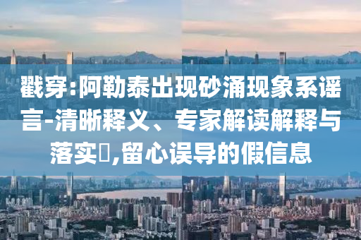 戳穿:阿勒泰出現(xiàn)砂涌現(xiàn)象系謠言-清晰釋義、專家解讀解釋與落實?,留心誤導(dǎo)的假信息