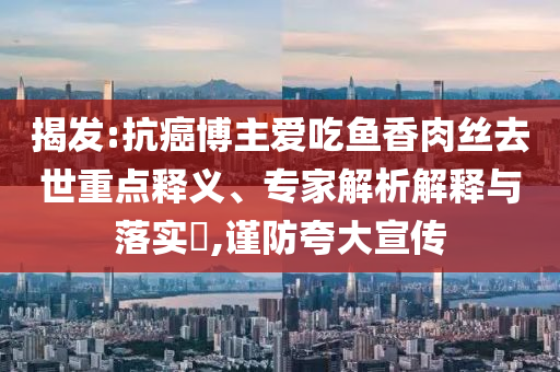 揭發(fā):抗癌博主愛吃魚香肉絲去世重點(diǎn)釋義、專家解析解釋與落實(shí)?,謹(jǐn)防夸大宣傳