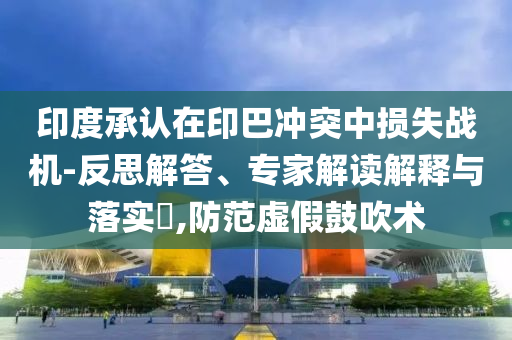 印度承認(rèn)在印巴沖突中損失戰(zhàn)機-反思解答、專家解讀解釋與落實?,防范虛假鼓吹術(shù)