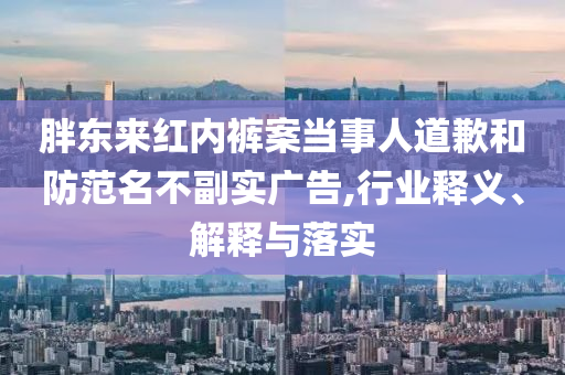 胖東來紅內(nèi)褲案當(dāng)事人道歉和防范名不副實廣告,行業(yè)釋義、解釋與落實