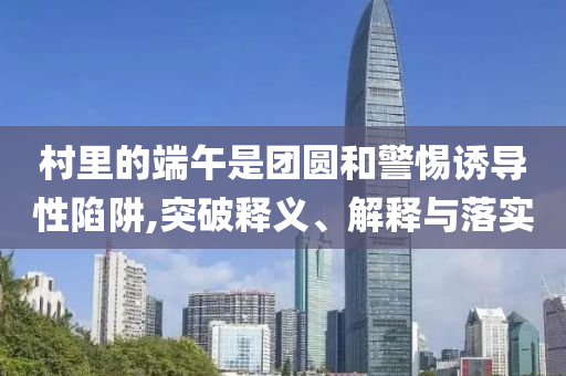 村里的端午是團(tuán)圓和警惕誘導(dǎo)性陷阱,突破釋義、解釋與落實