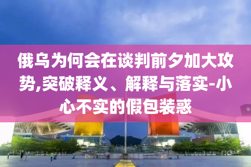 俄烏為何會在談判前夕加大攻勢,突破釋義、解釋與落實-小心不實的假包裝惑