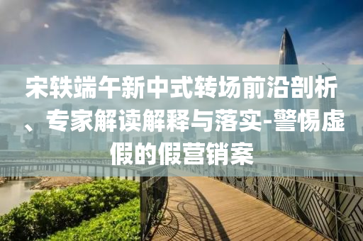 宋軼端午新中式轉(zhuǎn)場前沿剖析、專家解讀解釋與落實-警惕虛假的假營銷案