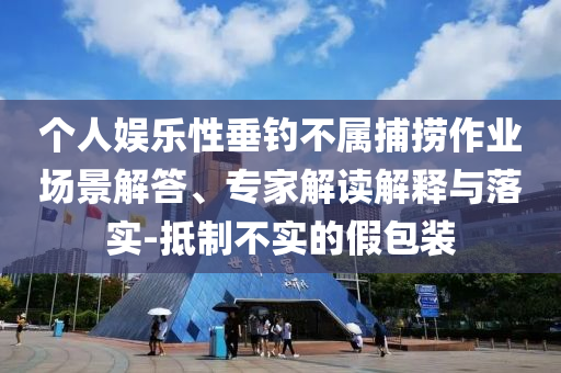 個(gè)人娛樂性垂釣不屬捕撈作業(yè)場景解答、專家解讀解釋與落實(shí)-抵制不實(shí)的假包裝