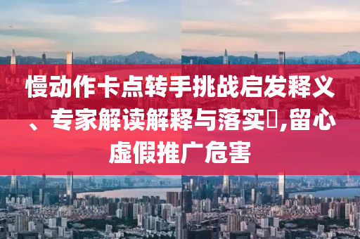 慢動作卡點轉(zhuǎn)手挑戰(zhàn)啟發(fā)釋義、專家解讀解釋與落實?,留心虛假推廣危害