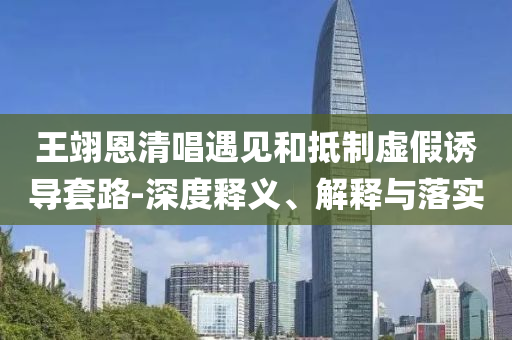 王翊恩清唱遇見和抵制虛假誘導(dǎo)套路-深度釋義、解釋與落實
