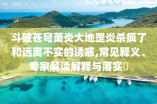 斗破蒼穹蕭炎大地罡炎殺瘋了和遠離不實的誘惑,常見釋義、專家解讀解釋與落實?