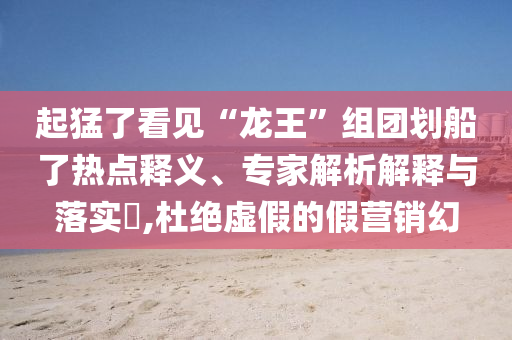 起猛了看見“龍王”組團劃船了熱點釋義、專家解析解釋與落實?,杜絕虛假的假營銷幻