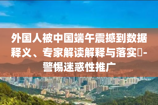 外國人被中國端午震撼到數(shù)據(jù)釋義、專家解讀解釋與落實?-警惕迷惑性推廣