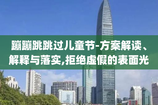 蹦蹦跳跳過兒童節(jié)-方案解讀、解釋與落實,拒絕虛假的表面光