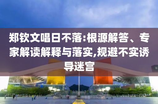 鄭欽文唱日不落:根源解答、專家解讀解釋與落實,規(guī)避不實誘導迷宮
