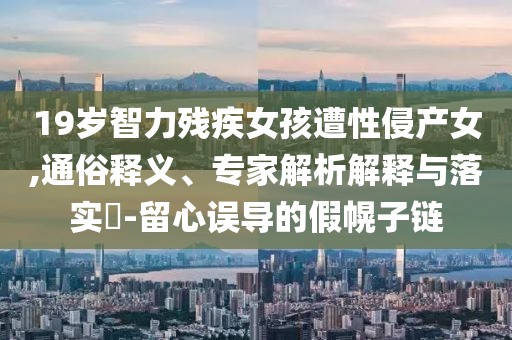 19歲智力殘疾女孩遭性侵產(chǎn)女,通俗釋義、專家解析解釋與落實(shí)?-留心誤導(dǎo)的假幌子鏈